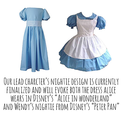 Our lead charcter’s nightie design is currently finalized and will evoke both the dress Alice wears in Disney’s “Alice in Wonderland” and Wendy’s nightie from Disney’s “Peter Pan”.