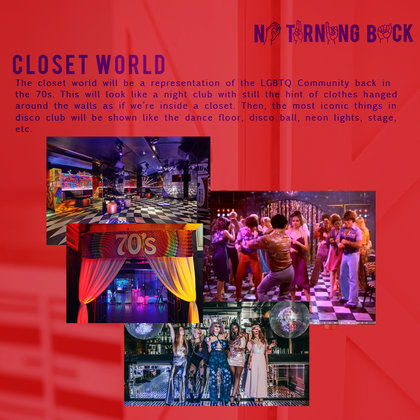 The closet world will be a representation of the LGBTQ Community back in the 70s. This will look like a night club with still the hint of clothes hanged around the walls as if we’re inside a closet. Then, the most iconic things in disco club will be shown like the dance floor, disco ball, neon lights, stage, etc.